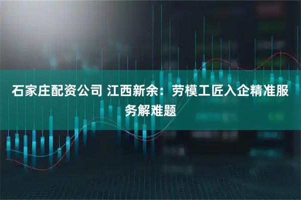 石家庄配资公司 江西新余：劳模工匠入企精准服务解难题