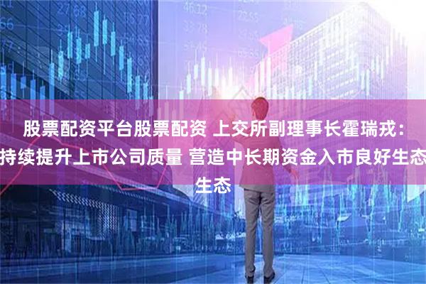 股票配资平台股票配资 上交所副理事长霍瑞戎：持续提升上市公司质量 营造中长期资金入市良好生态