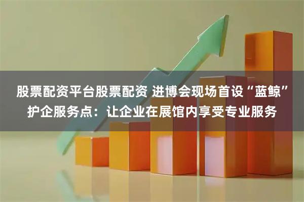 股票配资平台股票配资 进博会现场首设“蓝鲸”护企服务点：让企业在展馆内享受专业服务