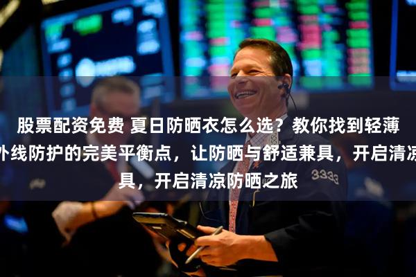 股票配资免费 夏日防晒衣怎么选？教你找到轻薄透气与紫外线防护的完美平衡点，让防晒与舒适兼具，开启清凉防晒之旅