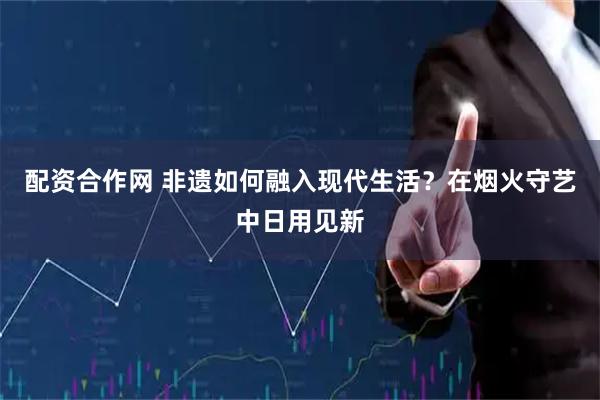 配资合作网 非遗如何融入现代生活？在烟火守艺中日用见新