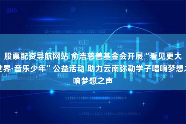 股票配资导航网站 俞浩慈善基金会开展“看见更大的世界·音乐少年”公益活动 助力云南弥勒学子唱响梦想之声