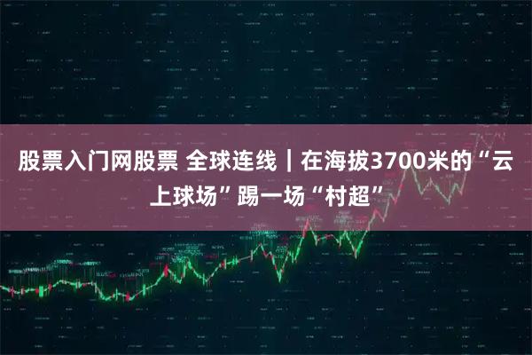 股票入门网股票 全球连线｜在海拔3700米的“云上球场”踢一场“村超”