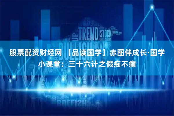 股票配资财经网 【品读国学】赤图伴成长·国学小课堂：三十六计之假痴不癫