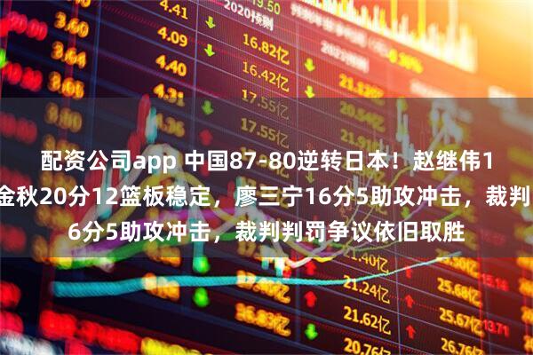 配资公司app 中国87-80逆转日本！赵继伟14分掌控全局，胡金秋20分12篮板稳定，廖三宁16分5助攻冲击，裁判判罚争议依旧取胜