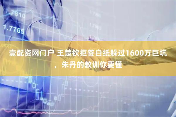 壹配资网门户 王楚钦拒签白纸躲过1600万巨坑，朱丹的教训你要懂