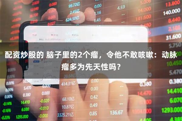配资炒股的 脑子里的2个瘤，令他不敢咳嗽：动脉瘤多为先天性吗？