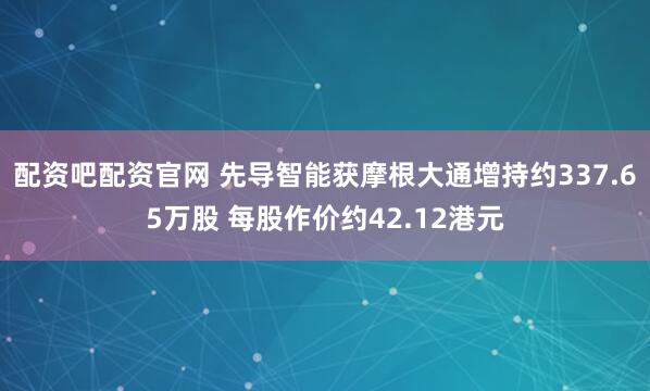 配资吧配资官网 先导智能获摩根大通增持约337.65万股 每股作价约42.12港元