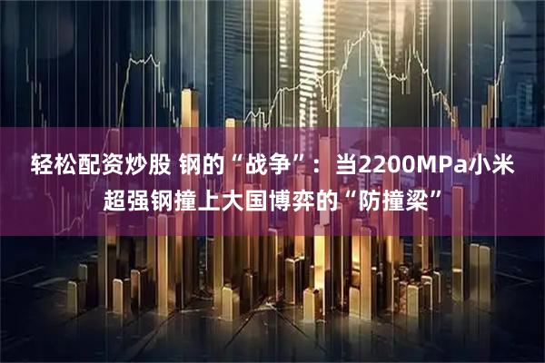 轻松配资炒股 钢的“战争”：当2200MPa小米超强钢撞上大国博弈的“防撞梁”