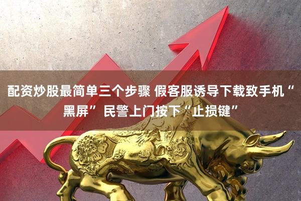 配资炒股最简单三个步骤 假客服诱导下载致手机“黑屏” 民警上门按下“止损键”