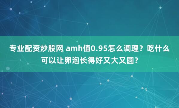 专业配资炒股网 amh值0.95怎么调理？吃什么可以让卵泡长得好又大又圆？