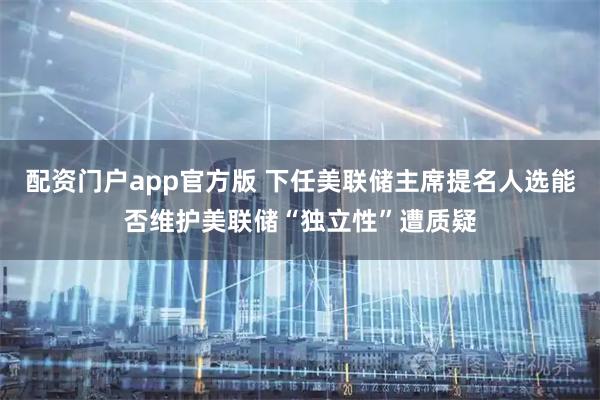 配资门户app官方版 下任美联储主席提名人选能否维护美联储“独立性”遭质疑