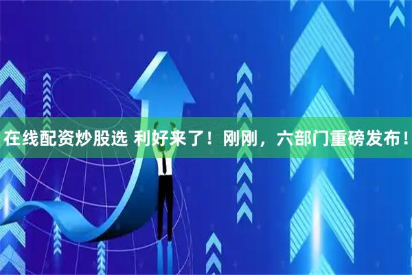 在线配资炒股选 利好来了！刚刚，六部门重磅发布！