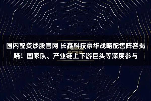 国内配资炒股官网 长鑫科技豪华战略配售阵容揭晓！国家队、产业链上下游巨头等深度参与