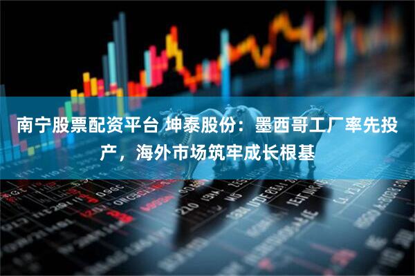 南宁股票配资平台 坤泰股份：墨西哥工厂率先投产，海外市场筑牢成长根基